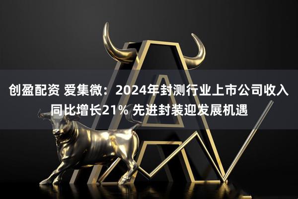创盈配资 爱集微：2024年封测行业上市公司收入同比增长21% 先进封装迎发展机遇