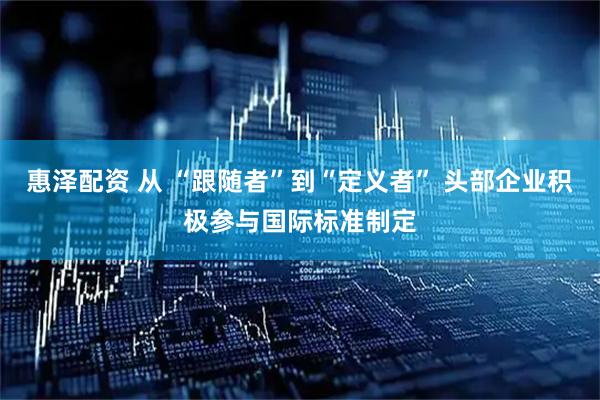 惠泽配资 从 “跟随者”到“定义者” 头部企业积极参与国际标准制定