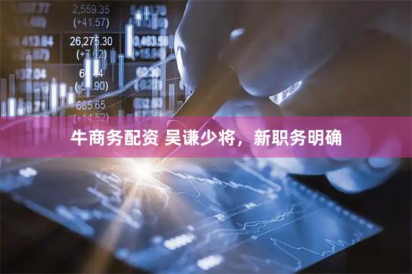 牛商务配资 吴谦少将，新职务明确