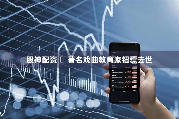 股神配资 ​著名戏曲教育家钮骠去世