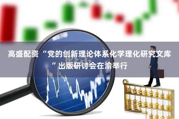 高盛配资 “党的创新理论体系化学理化研究文库”出版研讨会在渝举行