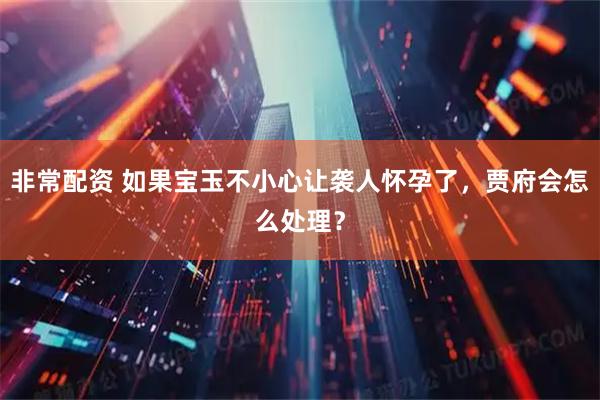 非常配资 如果宝玉不小心让袭人怀孕了，贾府会怎么处理？