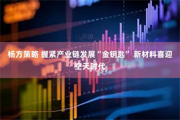杨方策略 握紧产业链发展“金钥匙” 新材料喜迎空天时代