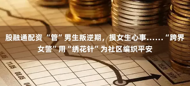 股融通配资 “管”男生叛逆期，摸女生心事……“跨界女警”用“绣花针”为社区编织平安