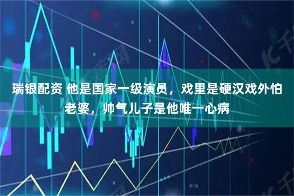 瑞银配资 他是国家一级演员，戏里是硬汉戏外怕老婆，帅气儿子是他唯一心病