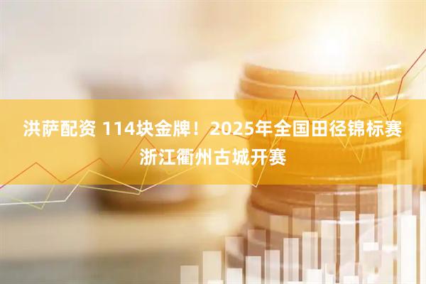 洪萨配资 114块金牌！2025年全国田径锦标赛浙江衢州古城开赛