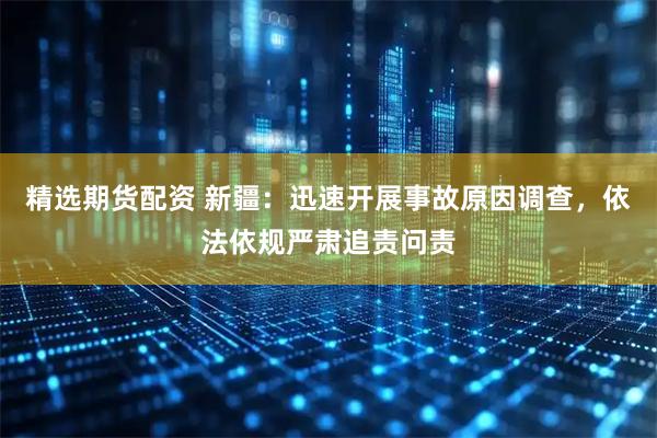 精选期货配资 新疆：迅速开展事故原因调查，依法依规严肃追责问责
