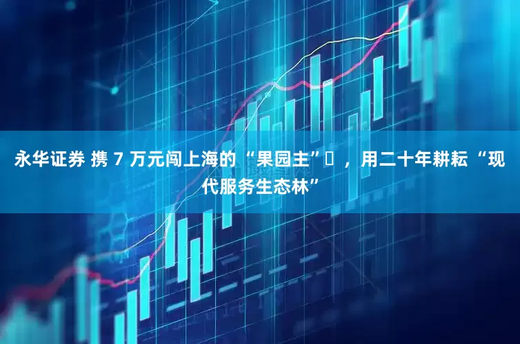 永华证券 携 7 万元闯上海的 “果园主”​，用二十年耕耘 “现代服务生态林”
