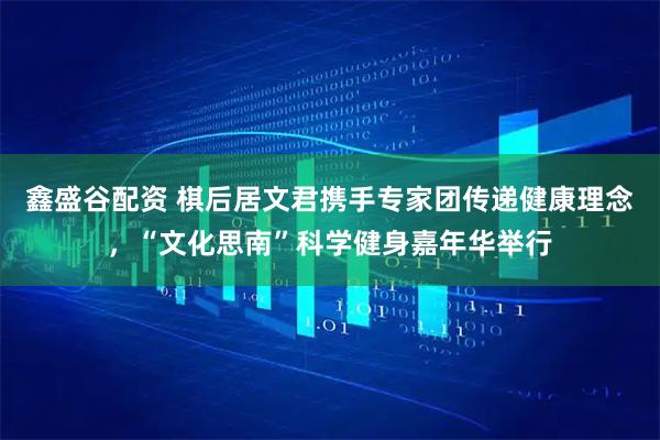 鑫盛谷配资 棋后居文君携手专家团传递健康理念，“文化思南”科学健身嘉年华举行