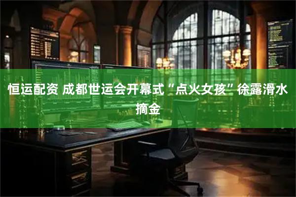 恒运配资 成都世运会开幕式“点火女孩”徐露滑水摘金