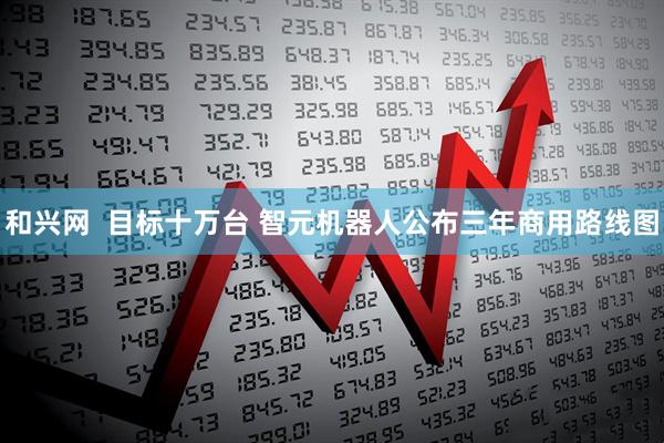 和兴网  目标十万台 智元机器人公布三年商用路线图