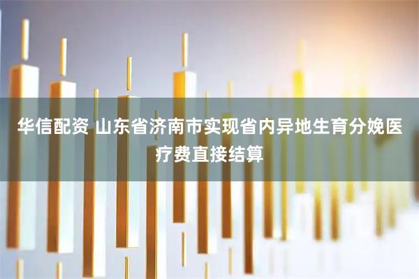 华信配资 山东省济南市实现省内异地生育分娩医疗费直接结算