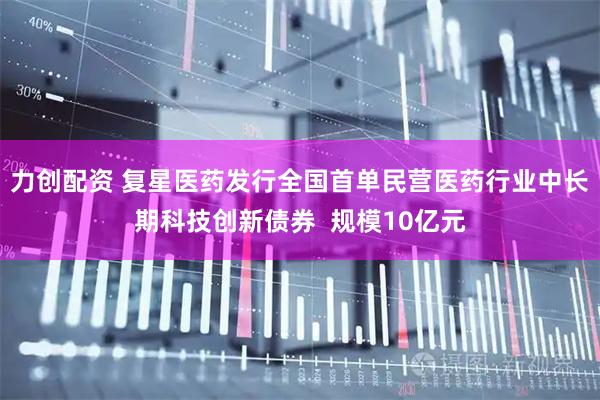 力创配资 复星医药发行全国首单民营医药行业中长期科技创新债券  规模10亿元