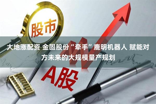 大地涨配资 金固股份“牵手”鹿明机器人 赋能对方未来的大规模量产规划