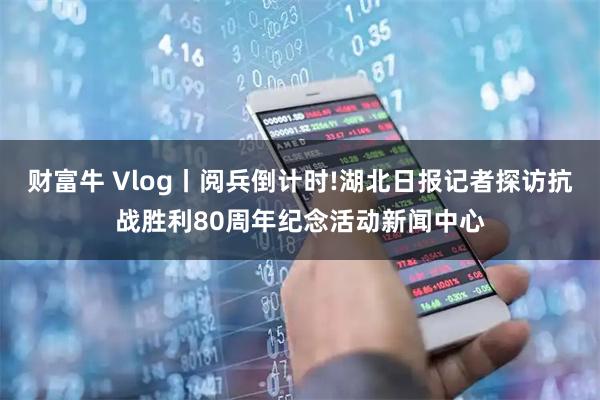 财富牛 Vlog丨阅兵倒计时!湖北日报记者探访抗战胜利80周年纪念活动新闻中心