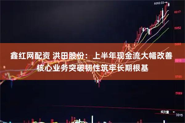 鑫红网配资 洪田股份：上半年现金流大幅改善 核心业务突破韧性筑牢长期根基