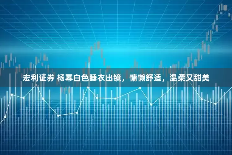 宏利证券 杨幂白色睡衣出镜，慵懒舒适，温柔又甜美