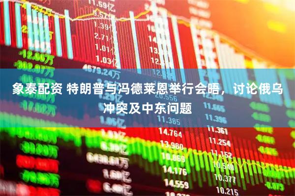象泰配资 特朗普与冯德莱恩举行会晤，讨论俄乌冲突及中东问题