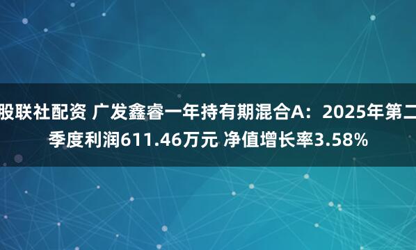 股联社配资 广发鑫睿一年持有期混合A：2025年第二季度利润611.46万元 净值增长率3.58%