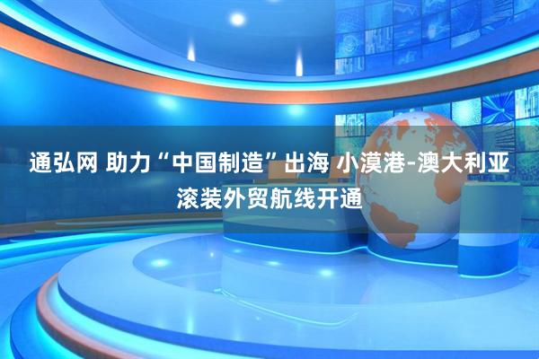 通弘网 助力“中国制造”出海 小漠港-澳大利亚滚装外贸航线开通