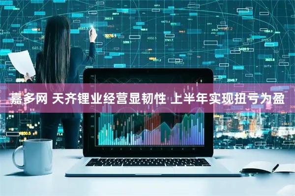 嘉多网 天齐锂业经营显韧性 上半年实现扭亏为盈