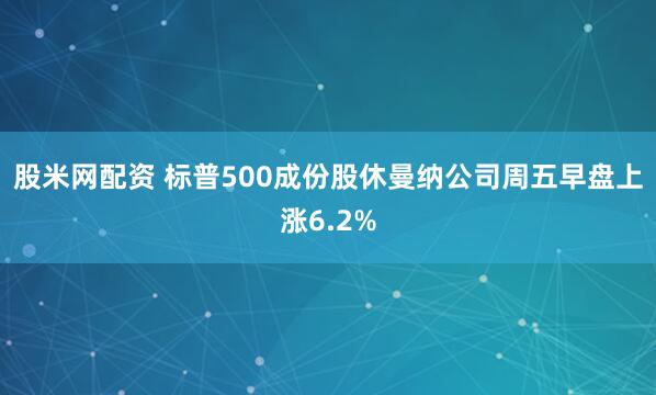 股米网配资 标普500成份股休曼纳公司周五早盘上涨6.2%