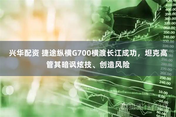 兴华配资 捷途纵横G700横渡长江成功，坦克高管其暗讽炫技、创造风险