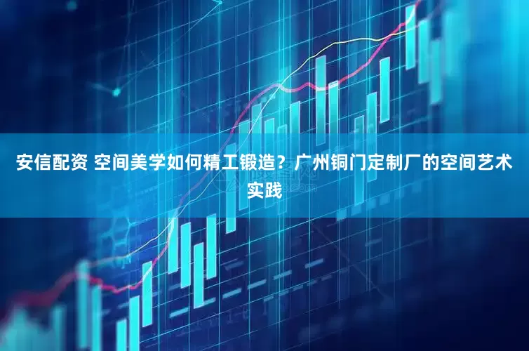 安信配资 空间美学如何精工锻造？广州铜门定制厂的空间艺术实践