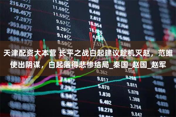 天津配资大本营 长平之战白起建议趁机灭赵，范雎使出阴谋，白起落得悲惨结局_秦国_赵国_赵军