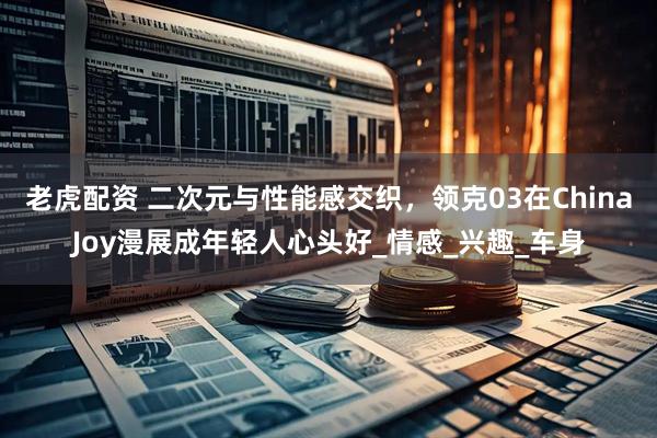 老虎配资 二次元与性能感交织，领克03在ChinaJoy漫展成年轻人心头好_情感_兴趣_车身