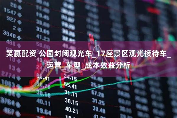 笑赢配资 公园封闭观光车_17座景区观光接待车_运营_车型_成本效益分析