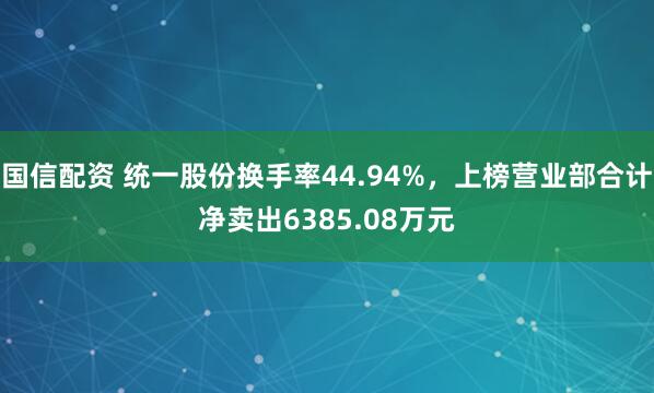 国信配资 统一股份换手率44.94%，上榜营业部合计净卖出6385.08万元