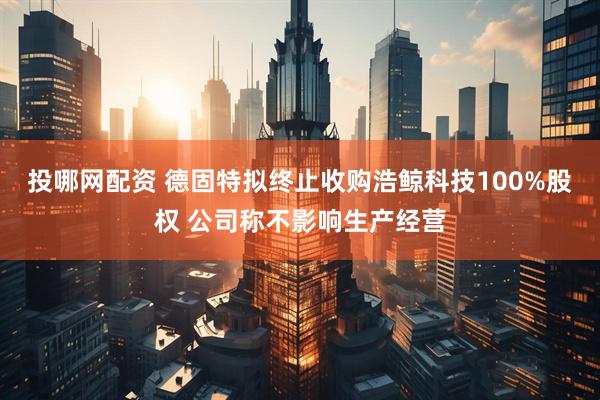 投哪网配资 德固特拟终止收购浩鲸科技100%股权 公司称不影响生产经营