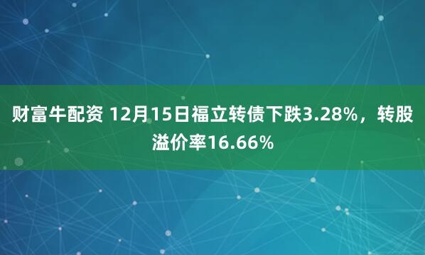财富牛配资 12月15日福立转债下跌3.28%，转股溢价率16.66%
