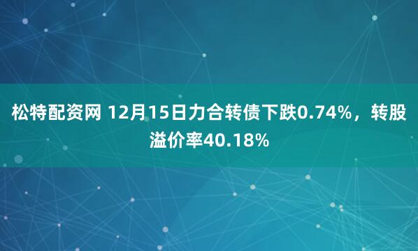 松特配资网 12月15日力合转债下跌0.74%，转股溢价率40.18%