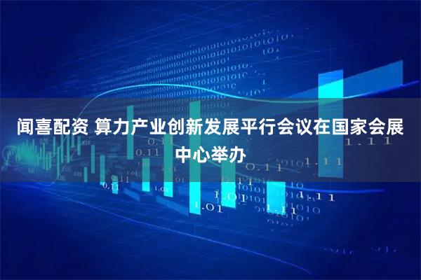闻喜配资 算力产业创新发展平行会议在国家会展中心举办