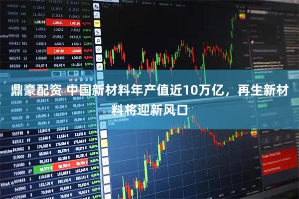 鼎豪配资 中国新材料年产值近10万亿，再生新材料将迎新风口