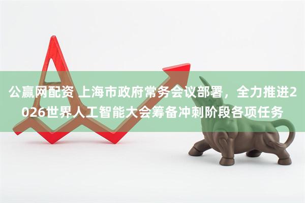 公赢网配资 上海市政府常务会议部署，全力推进2026世界人工智能大会筹备冲刺阶段各项任务